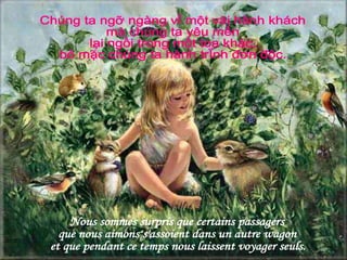 Nous sommes surpris que certains passagers  que nous aimons s'assoient dans un autre wagon  et que pendant ce temps nous laissent voyager seuls. Chúng ta ngỡ ngàng vì một vài hành khách  mà chúng ta yêu mến lại ngồi trong một toa khác, bỏ mặc chúng ta hành trình đơn độc. 