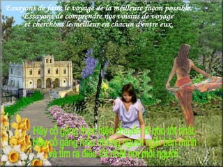 Essayons de faire le voyage de la meilleure façon possible. Essayons de comprendre nos voisins de voyage  et cherchons le meilleur en chacun d'entre eux. Hãy cố gắng thực hiện chuyến đi cho tốt nhất. Hãy cố gắng hiểu những người ngồi bên mình  và tìm ra điều tốt nhất nơi mỗi người. 