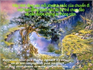 Rappelons-nous qu'à chaque moment du voyage un de nos compagnons peut vaciller  et peut avoir besoin de notre compréhension. Hãy nhớ rằng vào mỗi khoảnh khắc của chuyến đi một bạn đồng hành nào đó có thể chao đảo  và cần được chúng ta thông cảm. 