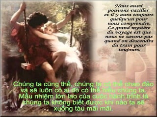 Nous aussi  pouvons vaciller  et il y aura toujours  quelqu'un pour  nous comprendre. Le grand mystère  du voyage est que  nous ne savons pas  quand on descendra  du train pour  toujours. Chúng ta cũng thế, chúng ta có thể chao đảo và sẽ luôn có ai đó có thể hiểu chúng ta. Mầu nhiệm lớn lao của cuộc hành trình là chúng ta không biết được khi nào ta sẽ  xuống tàu mãi mãi. 