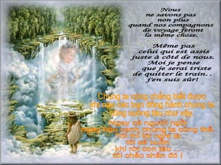 Nous  ne savons pas non plus  quand nos compagnons de voyage feront  la même chose.  Même pas  celui qui est assis  juste à côté de nous. Moi je pense que je serai triste  de quitter le train… j'en suis sûr! Chúng ta cũng chẳng biết được khi nào các bạn đồng hành chúng ta cũng xuống tàu như vậy.  Ngay cả người ngồi  ngay bên cạnh chúng ta cũng thế. Tôi thì tôi nghĩ là tôi sẽ buồn khi rời con tàu ... tôi chắc chắn đó ! 