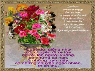 La vie est  comme un voyage  dans un train:  on monte et on descend,  il y a des accidents,  à certains arrêts, il y a des surprises  et à d'autres,  il y a une profonde tristesse. Cuộc đời giống như một chuyến đi xe lửa: người lên người xuống,  có những tai nạn, ở những trạm này,  có những chuyện ngạc nhiên,  thích thú,  