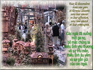 Eux ils descendent dans une gare  et ils nous laissent  sans leur amour  et leur affection,  sans leur amitié  et leur compagnie. Các ngài đã xuống một ga nọ, bỏ mặc chúng ta  thiếu tình yêu thương  và sự trìu mến,  thiếu tình âu yếm  và sự gần gũi  của các ngài. 