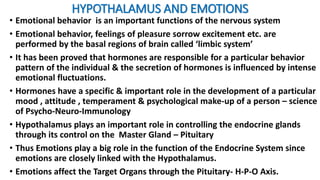 HYPOTHALAMUS AND EMOTIONS
• Emotional behavior is an important functions of the nervous system
• Emotional behavior, feelings of pleasure sorrow excitement etc. are
performed by the basal regions of brain called ‘limbic system’
• It has been proved that hormones are responsible for a particular behavior
pattern of the individual & the secretion of hormones is influenced by intense
emotional fluctuations.
• Hormones have a specific & important role in the development of a particular
mood , attitude , temperament & psychological make-up of a person – science
of Psycho-Neuro-Immunology
• Hypothalamus plays an important role in controlling the endocrine glands
through its control on the Master Gland – Pituitary
• Thus Emotions play a big role in the function of the Endocrine System since
emotions are closely linked with the Hypothalamus.
• Emotions affect the Target Organs through the Pituitary- H-P-O Axis.
 
