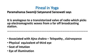 Pineal in Yoga
Paramahansa Swamiji Satyanand Saraswati says
It is analogous to a transistorized valve of radio which picks
up electromagnetic waves from a far off broadcasting
station.
……………………………………………………………………………………………
• Associated with Ajna chakra – Telepathy , clairvoyance
• Physical equivalent of third eye
• Seat of Intution
• Eye of illumination
 