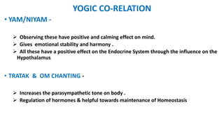 YOGIC CO-RELATION
• YAM/NIYAM -
 Observing these have positive and calming effect on mind.
 Gives emotional stability and harmony .
 All these have a positive effect on the Endocrine System through the influence on the
Hypothalamus
• TRATAK & OM CHANTING -
 Increases the parasympathetic tone on body .
 Regulation of hormones & helpful towards maintenance of Homeostasis
 