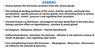 ASANAS
• Asanas balance the hormonal secretions from the various glands .
• The twisting & bending positions of the asana, held for specific, continued time
period places specific pressure on various glands, thus stimulating them in various
ways (- bend , stretch , pressure ) and regulating their secretions.
• Inverted Asanas e.g Shirshasan , Sarvangasan increase blood flow to the brain,thus
having a positive effect on hypothalamus , pituitary & pineal glands.
• Sarvangasan , Matsyasan ,Halasan – thyroid /parathyroid .
• Ardhamatsyendrasan stimulates the pancreas , effective in the optimum release of
insulin & glycogen , thus regulating sugar levels
• Core strengthening Asanas like Dronasan , Bhujangasan , Mayurasan , Dhanurasan
etc influence the adrenals & pancreas.
 