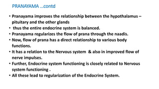 PRANAYAMA …contd
• Pranayama improves the relationship between the hypothalamus –
pituitary and the other glands
• thus the entire endocrine system is balanced.
• Pranayama regularizes the flow of prana through the naadis.
• Now, flow of prana has a direct relationship to various body
functions.
• It has a relation to the Nervous system & also in improved flow of
nerve impulses.
• Further, Endocrine system functioning is closely related to Nervous
system functioning .
• All these lead to regularization of the Endocrine System.
 