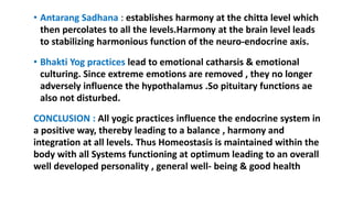 • Antarang Sadhana : establishes harmony at the chitta level which
then percolates to all the levels.Harmony at the brain level leads
to stabilizing harmonious function of the neuro-endocrine axis.
• Bhakti Yog practices lead to emotional catharsis & emotional
culturing. Since extreme emotions are removed , they no longer
adversely influence the hypothalamus .So pituitary functions ae
also not disturbed.
CONCLUSION : All yogic practices influence the endocrine system in
a positive way, thereby leading to a balance , harmony and
integration at all levels. Thus Homeostasis is maintained within the
body with all Systems functioning at optimum leading to an overall
well developed personality , general well- being & good health
 