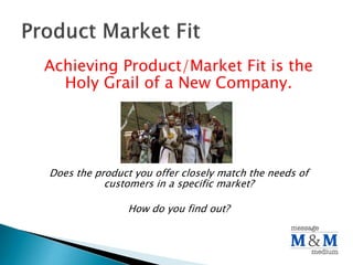 Achieving Product/Market Fit is the
Holy Grail of a New Company.
Does the product you offer closely match the needs of
customers in a specific market?
How do you find out?