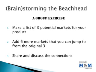A group exercise
1. Make a list of 3 potential markets for your
product
2. Add 6 more markets that you can jump to
from the original 3
3. Share and discuss the connections