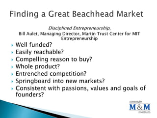 Disciplined Entrepreneurship,
Bill Aulet, Managing Director, Martin Trust Center for MIT
Entrepreneurship
Well funded?
Easily reachable?
Compelling reason to buy?
Whole product?
Entrenched competition?
Springboard into new markets?
Consistent with passions, values and goals of
founders?