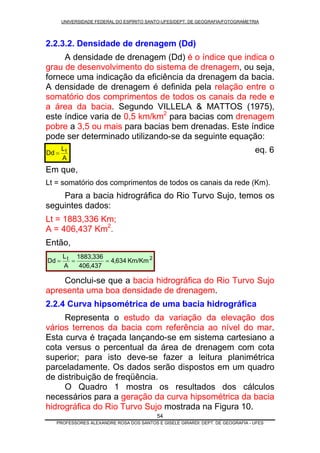 UNIVERSIDADE FEDERAL DO ESPÍRITO SANTO-UFES/DEPT. DE GEOGRAFIA/FOTOGRAMETRIA
2.2.3.2. Densidade de drenagem (Dd)
A densidade de drenagem (Dd) é o índice que indica o
grau de desenvolvimento do sistema de drenagem, ou seja,
fornece uma indicação da eficiência da drenagem da bacia.
A densidade de drenagem é definida pela relação entre o
somatório dos comprimentos de todos os canais da rede e
a área da bacia. Segundo VILLELA & MATTOS (1975),
este índice varia de 0,5 km/km2
para bacias com drenagem
pobre a 3,5 ou mais para bacias bem drenadas. Este índice
pode ser determinado utilizando-se da seguinte equação:
54
eq. 6
Em que,
A
L
Dd t=
Lt = somatório dos comprimentos de todos os canais da rede (Km).
Para a bacia hidrográfica do Rio Turvo Sujo, temos os
seguintes dados:
Lt = 1883,336 Km;
A = 406,437 Km2
.
Então,
2t
Km/Km634,4
437,406
336,1883
A
L
Dd ===
Conclui-se que a bacia hidrográfica do Rio Turvo Sujo
apresenta uma boa densidade de drenagem.
2.2.4 Curva hipsométrica de uma bacia hidrográfica
Representa o estudo da variação da elevação dos
vários terrenos da bacia com referência ao nível do mar.
Esta curva é traçada lançando-se em sistema cartesiano a
cota versus o percentual da área de drenagem com cota
superior; para isto deve-se fazer a leitura planimétrica
parceladamente. Os dados serão dispostos em um quadro
de distribuição de freqüência.
O Quadro 1 mostra os resultados dos cálculos
necessários para a geração da curva hipsométrica da bacia
hidrográfica do Rio Turvo Sujo mostrada na Figura 10.
PROFESSORES ALEXANDRE ROSA DOS SANTOS E GISELE GIRARDI: DEPT. DE GEOGRAFIA - UFES
 