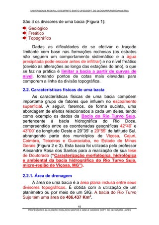 UNIVERSIDADE FEDERAL DO ESPÍRITO SANTO-UFES/DEPT. DE GEOGRAFIA/FOTOGRAMETRIA
São 3 os divisores de uma bacia (Figura 1):
45
Geológico
Freático
Topográfico
Dadas as dificuldades de se efetivar o traçado
limitante com base nas formações rochosas (os estratos
não seguem um comportamento sistemático e a água
precipitada pode escoar antes de infiltrar) e no nível freático
(devido as alterações ao longo das estações do ano), o que
se faz na prática é limitar a bacia a partir de curvas de
nível, tomando pontos de cotas mais elevadas para
comporem a linha da divisão topográfica.
2.2. Características físicas de uma bacia
As características físicas de uma bacia compõem
importante grupo de fatores que influem no escoamento
superficial. A seguir, faremos, de forma sucinta, uma
abordagem de efeitos relacionados a cada um deles, tendo
como exemplo os dados da Bacia do Rio Turvo Sujo,
pertencente à bacia hidrográfica do Rio Doce,
compreendida entre as coordenadas geográficas 42o
40’ e
43o
00’ de longitude Oeste e 20o
39’ e 20o
55’ de latitude Sul,
abrangendo parte dos municípios de Viçosa, Cajuri,
Coimbra, Teixeiras e Guaraciaba, no Estado de Minas
Gerais (Figura 2 e 3). Esta bacia foi utilizada pelo professor
Alexandre Rosa dos Santos para a realização de sua tese
de Doutorado (“Caracterização morfológica, hidrológica
e ambiental da bacia hidrográfica do Rio Turvo Sujo,
micro-região de Viçosa, MG”).
2.2.1. Área de drenagem
A área de uma bacia é a área plana inclusa entre seus
divisores topográficos. É obtida com a utilização de um
planímetro ou por meio de um SIG. A bacia do Rio Turvo
Sujo tem uma área de 406.437 Km2
.
PROFESSORES ALEXANDRE ROSA DOS SANTOS E GISELE GIRARDI: DEPT. DE GEOGRAFIA - UFES
 