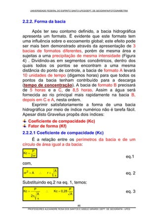 UNIVERSIDADE FEDERAL DO ESPÍRITO SANTO-UFES/DEPT. DE GEOGRAFIA/FOTOGRAMETRIA
2.2.2. Forma da bacia
Após ter seu contorno definido, a bacia hidrográfica
apresenta um formato. É evidente que este formato tem
uma influência sobre o escoamento global; este efeito pode
ser mais bem demonstrado através da apresentação de 3
bacias de formatos diferentes, porém de mesma área e
sujeitas a uma precipitação de mesma intensidade (Figura
4) . Dividindo-as em segmentos concêntricos, dentro dos
quais todos os pontos se encontram a uma mesma
distância do ponto de controle, a bacia de formato A levará
10 unidades de tempo (digamos horas) para que todos os
pontos da bacia tenham contribuído para a descarga
(tempo de concentração). A bacia de formato B precisará
de 5 horas e a C, de 8,5 horas. Assim a água será
fornecida ao rio principal mais rapidamente na bacia B,
depois em C e A, nesta ordem.
Exprimir satisfatoriamente a forma de uma bacia
hidrográfica por meio de índice numérico não é tarefa fácil.
Apesar disto Gravelius propôs dois índices:
Coeficiente de compacidade (Kc)
Fator de forma (Kf)
2.2.2.1 Coeficiente de compacidade (Kc)
É a relação entre os perímetros da bacia e de um
círculo de área igual a da bacia:
r2
P
Kc
π
=
eq.1
com,
π
=∴=π
A
rAr2
eq. 2
Substituindo eq.2 na eq. 1, temos:
A
P
0,28Kc
A
2
P
Kc =∴
π
π
= eq. 3
PROFESSORES ALEXANDRE ROSA DOS SANTOS E GISELE GIRARDI: DEPT. DE GEOGRAFIA - UFES
46
 