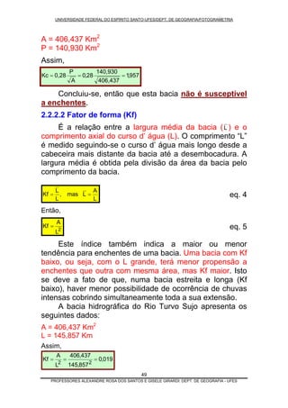 UNIVERSIDADE FEDERAL DO ESPÍRITO SANTO-UFES/DEPT. DE GEOGRAFIA/FOTOGRAMETRIA
A = 406,437 Km2
P = 140,930 Km2
Assim,
49
Concluiu-se, então que esta bacia não é susceptível
a enchentes.
957,1
406,437
140,930
28,0
A
P
0,28Kc ===
2.2.2.2 Fator de forma (Kf)
É a relação entre a largura média da bacia (L ) e o
comprimento axial do curso d’ água (L). O comprimento “L”
é medido seguindo-se o curso d’ água mais longo desde a
cabeceira mais distante da bacia até a desembocadura. A
largura média é obtida pela divisão da área da bacia pelo
comprimento da bacia.
L
A
Lmas,
L
L
Kf == eq. 4
Então,
2
L
A
Kf = eq. 5
Este índice também indica a maior ou menor
tendência para enchentes de uma bacia. Uma bacia com Kf
baixo, ou seja, com o L grande, terá menor propensão a
enchentes que outra com mesma área, mas Kf maior. Isto
se deve a fato de que, numa bacia estreita e longa (Kf
baixo), haver menor possibilidade de ocorrência de chuvas
intensas cobrindo simultaneamente toda a sua extensão.
A bacia hidrográfica do Rio Turvo Sujo apresenta os
seguintes dados:
A = 406,437 Km2
L = 145,857 Km
Assim,
019,0
857,145
437,406
L
A
Kf
22
===
PROFESSORES ALEXANDRE ROSA DOS SANTOS E GISELE GIRARDI: DEPT. DE GEOGRAFIA - UFES
 