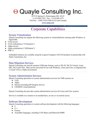 Θ Quayle Consulting Inc.8572 N Spring Ct, Pickerington OH 43147
                                    +1 614-868-1363 Fax: +1 614-868-1671
                                 Toll-free: 1-888-VAX-VMS-8 (US and Canada)
                                                 www.stanq.com


                                   Corporate Capabilities
     System Virtualization
     Quayle Consulting can migrate the following systems to virtual platforms running under Windows or
     OpenVMS:
   VAX servers
   VAX workstations (“VAXstation”)
   Alpha servers
   Alpha workstations (“AXPstation”)
   PDP-11

     Embedded solutions are available using the Logical Company's NuVAX products in partnership with
     Salem Automation, Inc.


     Data Migration Services
     Quayle Consulting can read all common VMS tape formats, such as TK-50, TK-70, 9-track, 4 mm,
     QIC, DLT and 8 mm. Data can be converted for use with Windows, Linux and Unix, or migrated into
     a virtual VAX or Alpha environment.


     System Administration Services
     Quayle Consulting specializes in system administration services for VMS systems on:
         VAX
         Alpha
         Itanium (including HP Integrity Server)
         CHARON virtual platforms


     Quayle Consulting also provides system administration services for Linux and Unix systems.

     Service is available on a retainer or as-needed basis, on-site or via remote access.


     Software Development
     Quayle Consulting specializes in custom software development with the following languages:
         C
         C++
         Fortran
         Assembler languages, including VAX Macro and Motorola 68000
 