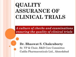 QUALITY
    ASSURANCE OF
    CLINICAL TRIALS

    A culture of checks and examinations
    ensuring the quality of clinical trials


1
      Dr. Bhaswat S. Chakraborty
      Sr. VP & Chair, R&D Core Committee
      Cadila Pharmaceuticals Ltd., Ahmedabad
 