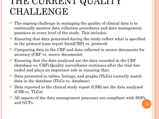 THE CURRENT QUALITY
CHALLENGE
   The ongoing challenge in managing the quality of clinical data is to
    continually monitor data collection procedures and data management
    practices at every level of the study. This includes:
   Ensuring that data generated during the study reflect what is specified
    in the protocol (case report form[CRF] vs. protocol)
   Comparing data in the CRF and data collected in source documents for
    accuracy (CRF vs. source documents)
   Ensuring that the data analyzed are the data recorded in the CRF
    (database vs. CRF).Quality surveillance continues after the trial has
    ended and plays an important role in ensuring that:
   Data presented in tables, listings, and graphs (TLGs) correctly match
    data in the database (TLGs vs. database)
   Data reported in the clinical study report (CSR) are the data analyzed
    (CSR vs. TLGs)
   All aspects of the data management processes are compliant with SOPs
    and GCPs.                                                           10
 