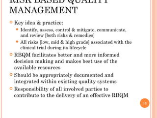 RISK BASED QUALITY
MANAGEMENT
   Key idea & practice:
     Identify,  assess, control & mitigate, communicate,
      and review [both risks & remedies]
     All risks [low, mid & high grade] associated with the
      clinical trial during its lifecycle
 RBQM facilitates better and more informed
  decision making and makes best use of the
  available resources
 Should be appropriately documented and
  integrated within existing quality systems
 Responsibility of all involved parties to
  contribute to the delivery of an effective RBQM
                                                              13
 