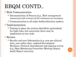 RBQM CONTD..
   Risk Communication
     Documentation  of Process (e.g., Risk management
      measures) with reviews of the measures as necessary
     Communication to all stake holders/decision makers
   Implementation
     Putting  in place the actions identified, particularly
      for high risks, but conversely there may be
      implication on low risks
   Review
     Results  and new Information (e.g. new pre-clinical
      data, new safety data, updated Investigator
      Brochure, Protocol Amendment) and ongoing review
      (e.g. Data Monitoring Committee Meeting Output,
                                                               15
      Audit Report concerns)
 