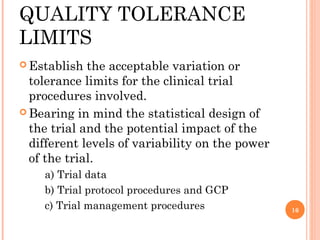QUALITY TOLERANCE
LIMITS
 Establish  the acceptable variation or
  tolerance limits for the clinical trial
  procedures involved.
 Bearing in mind the statistical design of
  the trial and the potential impact of the
  different levels of variability on the power
  of the trial.
    a) Trial data
    b) Trial protocol procedures and GCP
    c) Trial management procedures               16
 