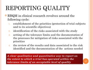 REPORTING QUALITY
   RBQM in clinical research revolves around the
    following cycle:
     1.   establishment of the priorities (protection of trial subjects
          and to its scientific objectives)
     2.   identification of the risks associated with the study
     3.   setting of the tolerance limits and the documentation of
          the processes for mitigation of risks associated with the
          priorities
     4.   the review of the results and data associated to the risk
          identified and the documentation of the actions needed

    A clear qualitative and quantitative way to report on
    the extent to which a trial has operated within the
                                                                      17
    tolerance limits of an acceptable level of quality
 