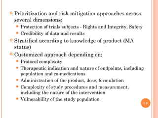    Prioritization and risk mitigation approaches across
    several dimensions:
     Protection of trials subjects - Rights and Integrity, Safety
     Credibility of data and results
 Stratified according to knowledge of product (MA
  status)
 Customized approach depending on:
     Protocolcomplexity
     Therapeutic indication and nature of endpoints, including
      population and co-medications
     Administration of the product, dose, formulation
     Complexity of study procedures and measurement,
      including the nature of the intervention
     Vulnerability of the study population
                                                                     19
 
