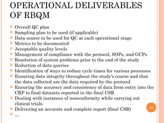 OPERATIONAL DELIVERABLES
OF RBQM
   Overall QC plan
   Sampling plan to be used (if applicable)
   Data source to be used for QC at each operational stage
   Metrics to be documented
   Acceptable quality levels
   Management of compliance with the protocol, SOPs, and GCPs
   Resolution of system problems prior to the end of the study
   Reduction of data queries
   Identification of ways to reduce cycle times for various processes
   Ensuring data integrity throughout the study's course and that
    the data collected are the data required by the protocol
   Ensuring the accuracy and consistency of data from entry into the
    CRF to final datasets reported in the final CSR
   Dealing with instances of nonconformity while carrying out
    clinical trials
                                                                      20
   Delivering an accurate and complete report (final CSR)
   …
 