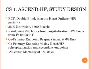 CS 1: ASCEND-HF, STUDY DESIGN
 RCT, Double Blind, in acute Heart Failure (HF)
  patients
 3500 Nesiritide, 3500 Placebo

 Randomize <48 hours from hospitalization, <24 hours
  from IV RX for HF
 Co-Primary Endpoint Dyspnea index at 6/24hrs

 Co-Primary Endpoint 30-day Death/HF
  rehospitalization and secondary endpoints
 All-cause Mortality at 180 days



                                                    22
 