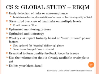CS 2: GLOBAL STUDY – RBQM
   Early detection of risks or non-compliance
       Leads to earlier implementation of actions → Increase quality of trial
   Structured overview of trial risks on multiple levels
       Trial / Country / Site
   Optimised monitoring process
   Optimised audit strategy
   Weekly risk report Initially based on “Recruitment” phase
    factors
     Now updated for “ongoing” (follow-up) phase
     Some items dropped / score reduced

   Essential to form quality feedback loops for issues
   Use the information that is already available or simple to
    get
                                                                                         29
   Utilize your Meta data!!
                                      Source: Andy Lawton (2011), CTTI Workshop Presentation
 