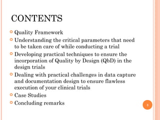 CONTENTS
 Quality Framework
 Understanding the critical parameters that need
  to be taken care of while conducting a trial
 Developing practical techniques to ensure the
  incorporation of Quality by Design (QbD) in the
  design trials
 Dealing with practical challenges in data capture
  and documentation design to ensure flawless
  execution of your clinical trials
 Case Studies

 Concluding remarks
                                                      3
 