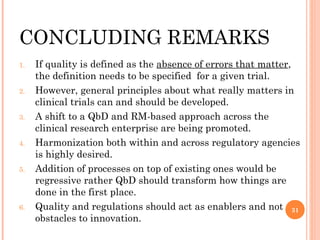 CONCLUDING REMARKS
1.   If quality is defined as the absence of errors that matter,
     the definition needs to be specified for a given trial.
2.   However, general principles about what really matters in
     clinical trials can and should be developed.
3.   A shift to a QbD and RM-based approach across the
     clinical research enterprise are being promoted.
4.   Harmonization both within and across regulatory agencies
     is highly desired.
5.   Addition of processes on top of existing ones would be
     regressive rather QbD should transform how things are
     done in the first place.
6.   Quality and regulations should act as enablers and not 31
     obstacles to innovation.
 