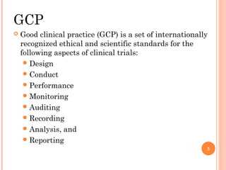 GCP
   Good clinical practice (GCP) is a set of internationally
    recognized ethical and scientific standards for the
    following aspects of clinical trials:
      Design
      Conduct
      Performance
      Monitoring
      Auditing
      Recording
      Analysis, and
      Reporting
                                                           5
 