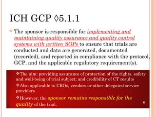 ICH GCP ◊5.1.1
   The sponsor is responsible for implementing and
    maintaining quality assurance and quality control
    systems with written SOPs to ensure that trials are
    conducted and data are generated, documented
    (recorded), and reported in compliance with the protocol,
    GCP, and the applicable regulatory requirement(s).

    The aim: providing assurance of protection of the rights, safety
    and well-being of trial subject; and credibility of CT results
    Also applicable to CROs, vendors or other delegated service
    providers
    However, the sponsor remains responsible for the
                                                                   6
    quality of the trial.
 