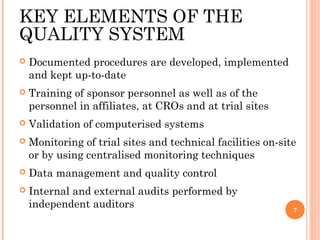 KEY ELEMENTS OF THE
QUALITY SYSTEM
   Documented procedures are developed, implemented
    and kept up-to-date
   Training of sponsor personnel as well as of the
    personnel in affiliates, at CROs and at trial sites
   Validation of computerised systems
   Monitoring of trial sites and technical facilities on-site
    or by using centralised monitoring techniques
   Data management and quality control
   Internal and external audits performed by
    independent auditors                                     7
 