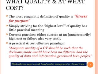 WHAT QUALITY & AT WHAT
COST?
   The most pragmatic definition of quality is “fitness
    for purpose”
 Simply striving for the “highest level” of quality has
  little practical meaning
 Current practices: either success at an [unnecessarily]
  high cost or failure also very costly
 A practical & cost effective paradigm:

  “Adequate quality of a CT should be such that the
  decisions made would have been no different had the
  quality of data and information generated been perfect”

     EMA reflection paper on risk based quality management in clinical trials   8
 