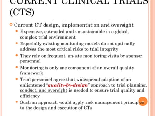 CURRENT CLINICAL TRIALS
(CTS)
   Current CT design, implementation and oversight
     Expensive,  outmoded and unsustainable in a global,
      complex trial environment
     Especially existing monitoring models do not optimally
      address the most critical risks to trial integrity
     They rely on frequent, on-site monitoring visits by sponsor
      personnel
     Monitoring is only one component of an overall quality
      framework
     Trial personnel agree that widespread adoption of an
      enlightened “quality-by-design” approach to trial planning,
      conduct, and oversight is needed to ensure trial quality and
      efficiency
     Such an approach would apply risk management principles    9

      to the design and execution of CTs
 