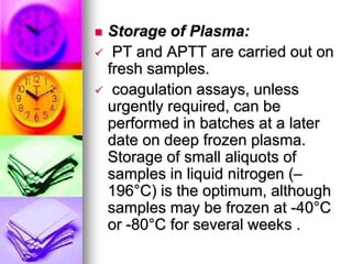  Storage of Plasma:
 PT and APTT are carried out on
fresh samples.
 coagulation assays, unless
urgently required, can be
performed in batches at a later
date on deep frozen plasma.
Storage of small aliquots of
samples in liquid nitrogen (–
196°C) is the optimum, although
samples may be frozen at -40°C
or -80°C for several weeks .
 