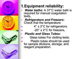 1.Equipment reliability:
 Water baths: A 37°C water bath is
required for manual coagulation
tests,
 Refrigerators and Freezers:
Check that the temperature
 4° ± 2°C for refrigerators.
 -20° ± 2°C for freezers,
 Plastic and Glass Tubes:
 Glass tubes For clotting tests.
 Plastic tubes should be used
for sample dilutions, storage, and
reagent preparation.
 
