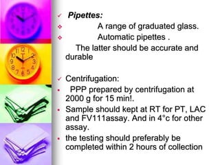  Pipettes:
 A range of graduated glass.
 Automatic pipettes .
The latter should be accurate and
durable
 Centrifugation:
 PPP prepared by centrifugation at
2000 g for 15 min!.
 Sample should kept at RT for PT, LAC
and FV111assay. And in 4°c for other
assay.
 the testing should preferably be
completed within 2 hours of collection
 