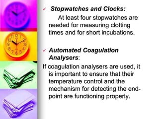 Stopwatches and Clocks:
At least four stopwatches are
needed for measuring clotting
times and for short incubations.
 Automated Coagulation
Analysers:
If coagulation analysers are used, it
is important to ensure that their
temperature control and the
mechanism for detecting the end-
point are functioning properly.
 