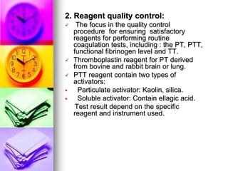 2. Reagent quality control:
 The focus in the quality control
procedure for ensuring satisfactory
reagents for performing routine
coagulation tests, including : the PT, PTT,
functional fibrinogen level and TT.
 Thromboplastin reagent for PT derived
from bovine and rabbit brain or lung.
 PTT reagent contain two types of
activators:
 Particulate activator: Kaolin, silica.
 Soluble activator: Contain ellagic acid.
Test result depend on the specific
reagent and instrument used.
 