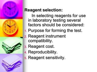 Reagent selection:
In selecting reagents for use
in laboratory testing several
factors should be considered:
1. Purpose for forming the test.
2. Reagent instrument
compatibility.
3. Reagent cost.
4. Reproducibility.
5. Reagent sensitivity.
 