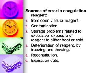 Sources of error in coagulation
reagent:
1. from open vials or reagent.
2. Contamination.
3. Storage problems related to
excessive exposure of
reagent to either heat or cold.
4. Deterioration of reagent, by
freezing and thawing.
5. Reconstitution.
6. Expiration date.
 