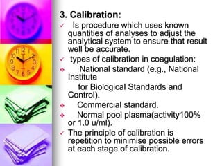 3. Calibration:
 Is procedure which uses known
quantities of analyses to adjust the
analytical system to ensure that result
well be accurate.
 types of calibration in coagulation:
 National standard (e.g., National
Institute
for Biological Standards and
Control).
 Commercial standard.
 Normal pool plasma(activity100%
or 1.0 u/ml).
 The principle of calibration is
repetition to minimise possible errors
at each stage of calibration.
 
