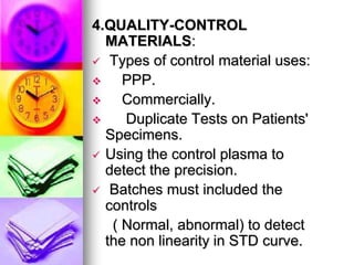 4.QUALITY-CONTROL
MATERIALS:
 Types of control material uses:
 PPP.
 Commercially.
 Duplicate Tests on Patients'
Specimens.
 Using the control plasma to
detect the precision.
 Batches must included the
controls
( Normal, abnormal) to detect
the non linearity in STD curve.
 