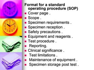 Format for a standard
operating procedure (SOP)
 Cover page .
 Scope .
 Specimen requirements .
 Specimen reception .
 Safety precautions .
 Equipment and reagents .
 Test procedure .
 Reporting.
 Clinical significance .
 Test limitations .
 Maintenance of equipment .
 Specimen storage post test .
 