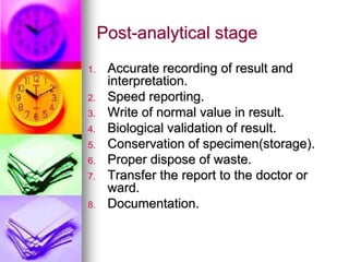 Post-analytical stage
1. Accurate recording of result and
interpretation.
2. Speed reporting.
3. Write of normal value in result.
4. Biological validation of result.
5. Conservation of specimen(storage).
6. Proper dispose of waste.
7. Transfer the report to the doctor or
ward.
8. Documentation.
 