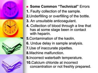  Some Common “Technical” Errors
1. Faulty collection of the sample.
2.Underfilling or overfilling of the bottle.
3. An unsuitable anticoagulant.
4. Collection of blood through a line that
has at some stage been in contact
with heparin.
5.Contamination of the kaolin.
6. Undue delay in sample analysis.
7.Use of inaccurate pipettes.
8.Machine malfunction.
9.Incorrect waterbath temperature.
10.Calcium chloride at incorrect
concentration or not freshly prepared.
 